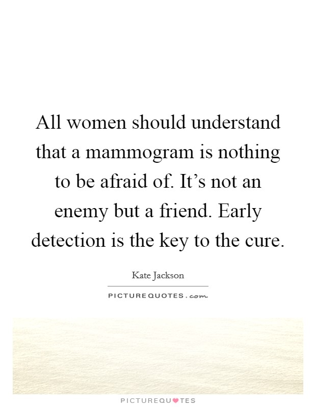 All women should understand that a mammogram is nothing to be afraid of. It's not an enemy but a friend. Early detection is the key to the cure. Picture Quote #1