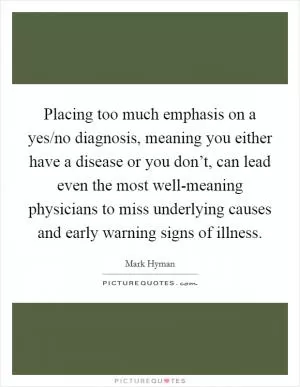 Placing too much emphasis on a yes/no diagnosis, meaning you either have a disease or you don’t, can lead even the most well-meaning physicians to miss underlying causes and early warning signs of illness Picture Quote #1