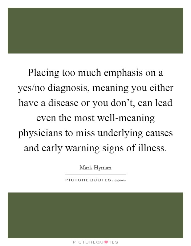 Placing too much emphasis on a yes/no diagnosis, meaning you either have a disease or you don't, can lead even the most well-meaning physicians to miss underlying causes and early warning signs of illness. Picture Quote #1