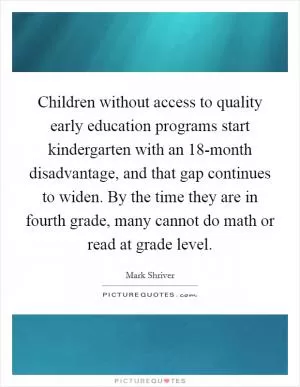 Children without access to quality early education programs start kindergarten with an 18-month disadvantage, and that gap continues to widen. By the time they are in fourth grade, many cannot do math or read at grade level Picture Quote #1