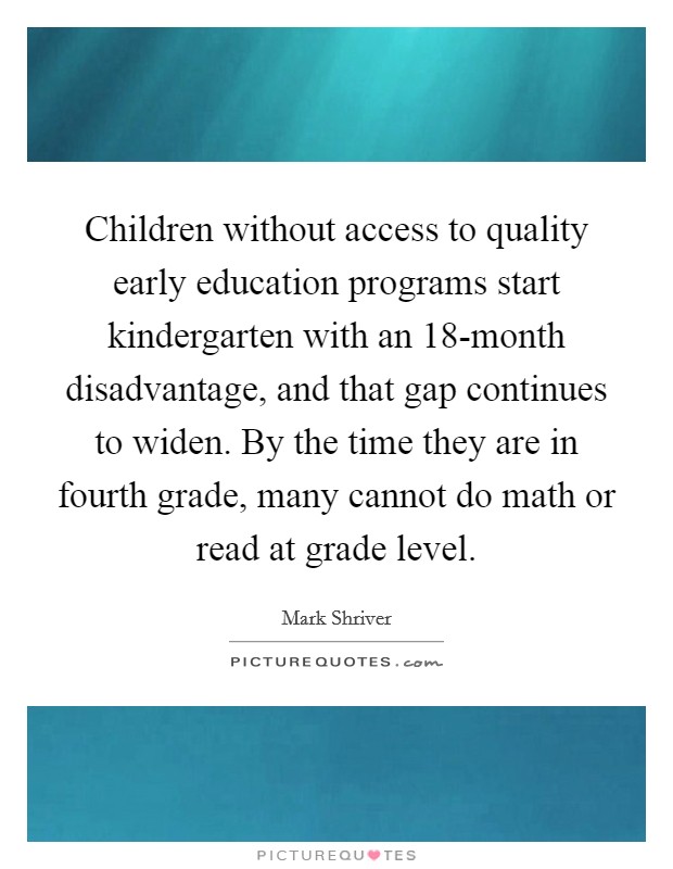 Children without access to quality early education programs start kindergarten with an 18-month disadvantage, and that gap continues to widen. By the time they are in fourth grade, many cannot do math or read at grade level. Picture Quote #1