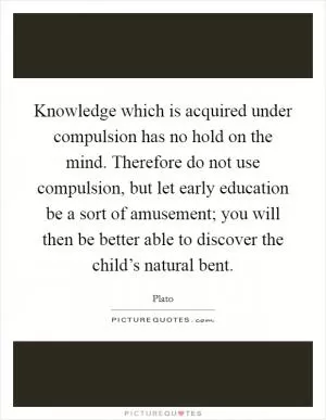 Knowledge which is acquired under compulsion has no hold on the mind. Therefore do not use compulsion, but let early education be a sort of amusement; you will then be better able to discover the child’s natural bent Picture Quote #1