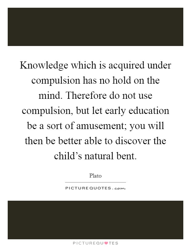 Knowledge which is acquired under compulsion has no hold on the mind. Therefore do not use compulsion, but let early education be a sort of amusement; you will then be better able to discover the child's natural bent. Picture Quote #1
