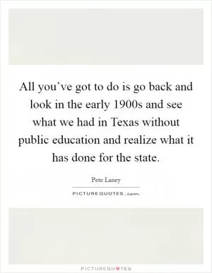All you’ve got to do is go back and look in the early 1900s and see what we had in Texas without public education and realize what it has done for the state Picture Quote #1