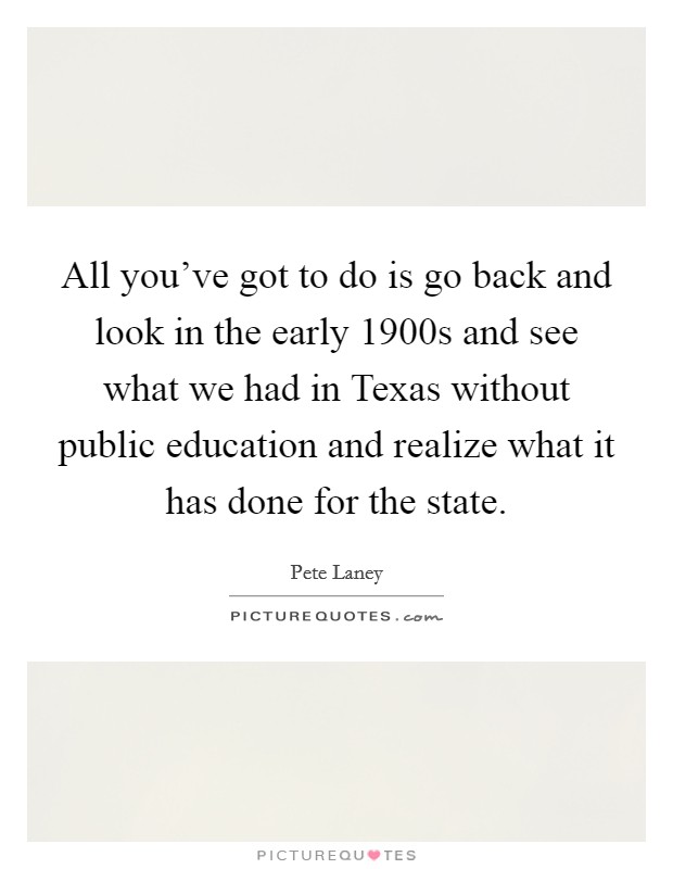 All you've got to do is go back and look in the early 1900s and see what we had in Texas without public education and realize what it has done for the state. Picture Quote #1