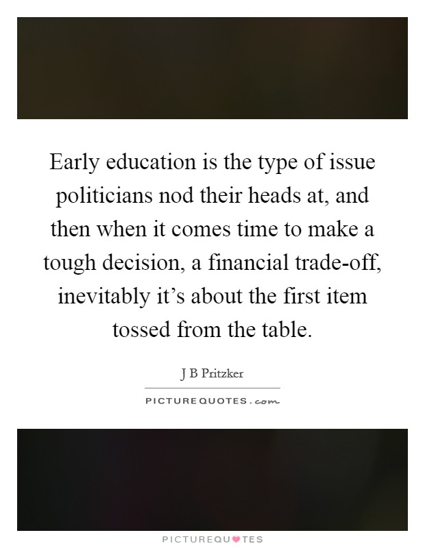 Early education is the type of issue politicians nod their heads at, and then when it comes time to make a tough decision, a financial trade-off, inevitably it's about the first item tossed from the table. Picture Quote #1
