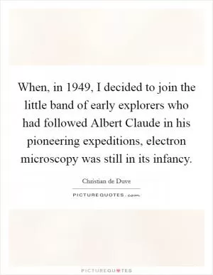 When, in 1949, I decided to join the little band of early explorers who had followed Albert Claude in his pioneering expeditions, electron microscopy was still in its infancy Picture Quote #1