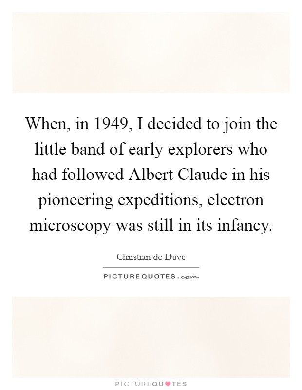 When, in 1949, I decided to join the little band of early explorers who had followed Albert Claude in his pioneering expeditions, electron microscopy was still in its infancy. Picture Quote #1