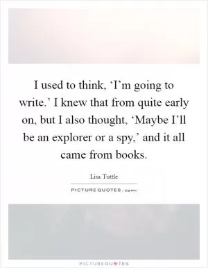 I used to think, ‘I’m going to write.’ I knew that from quite early on, but I also thought, ‘Maybe I’ll be an explorer or a spy,’ and it all came from books Picture Quote #1