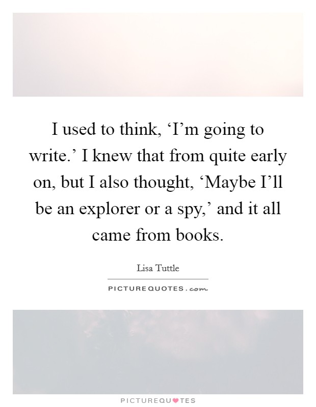 I used to think, ‘I'm going to write.' I knew that from quite early on, but I also thought, ‘Maybe I'll be an explorer or a spy,' and it all came from books. Picture Quote #1