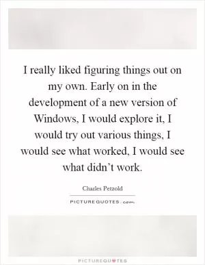 I really liked figuring things out on my own. Early on in the development of a new version of Windows, I would explore it, I would try out various things, I would see what worked, I would see what didn’t work Picture Quote #1