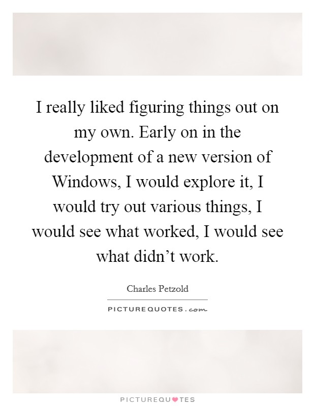 I really liked figuring things out on my own. Early on in the development of a new version of Windows, I would explore it, I would try out various things, I would see what worked, I would see what didn't work. Picture Quote #1