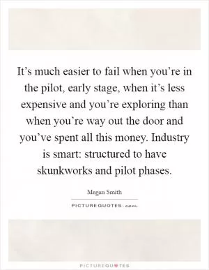 It’s much easier to fail when you’re in the pilot, early stage, when it’s less expensive and you’re exploring than when you’re way out the door and you’ve spent all this money. Industry is smart: structured to have skunkworks and pilot phases Picture Quote #1