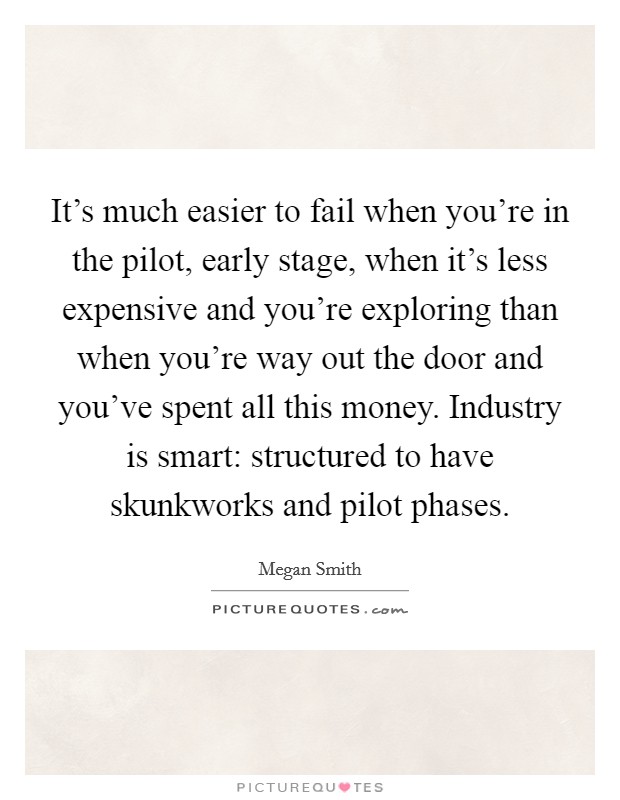 It's much easier to fail when you're in the pilot, early stage, when it's less expensive and you're exploring than when you're way out the door and you've spent all this money. Industry is smart: structured to have skunkworks and pilot phases. Picture Quote #1