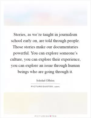 Stories, as we’re taught in journalism school early on, are told through people. Those stories make our documentaries powerful. You can explore someone’s culture, you can explore their experience, you can explore an issue through human beings who are going through it Picture Quote #1