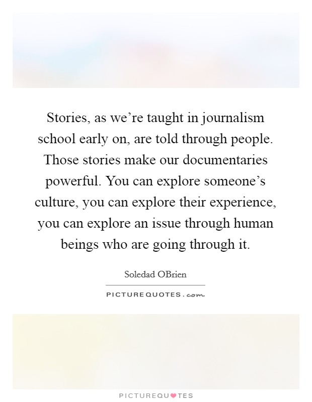 Stories, as we're taught in journalism school early on, are told through people. Those stories make our documentaries powerful. You can explore someone's culture, you can explore their experience, you can explore an issue through human beings who are going through it. Picture Quote #1