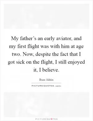 My father’s an early aviator, and my first flight was with him at age two. Now, despite the fact that I got sick on the flight, I still enjoyed it, I believe Picture Quote #1