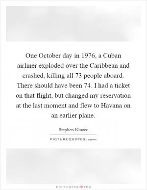 One October day in 1976, a Cuban airliner exploded over the Caribbean and crashed, killing all 73 people aboard. There should have been 74. I had a ticket on that flight, but changed my reservation at the last moment and flew to Havana on an earlier plane Picture Quote #1