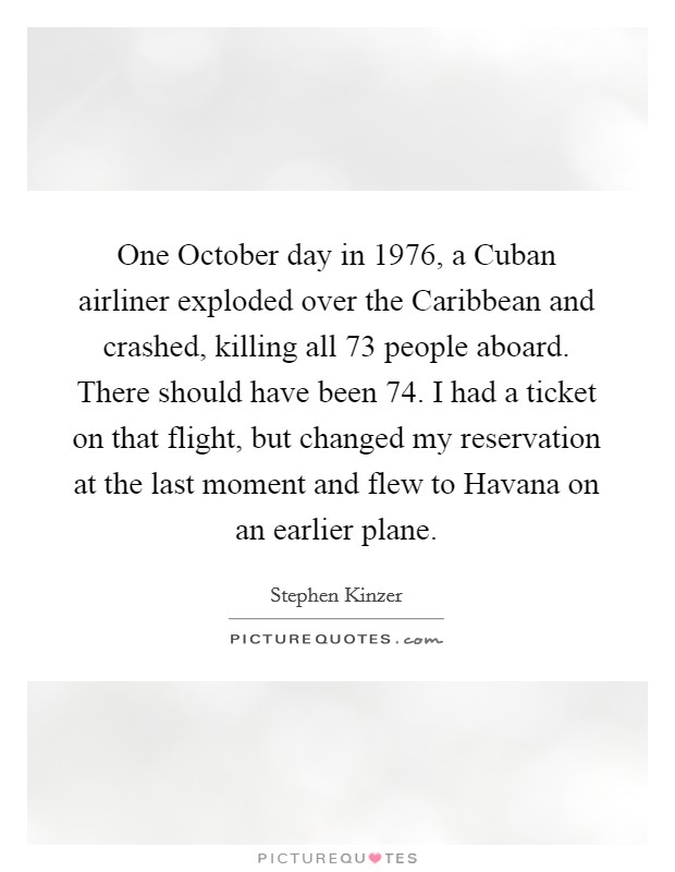 One October day in 1976, a Cuban airliner exploded over the Caribbean and crashed, killing all 73 people aboard. There should have been 74. I had a ticket on that flight, but changed my reservation at the last moment and flew to Havana on an earlier plane. Picture Quote #1