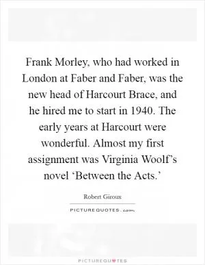 Frank Morley, who had worked in London at Faber and Faber, was the new head of Harcourt Brace, and he hired me to start in 1940. The early years at Harcourt were wonderful. Almost my first assignment was Virginia Woolf’s novel ‘Between the Acts.’ Picture Quote #1