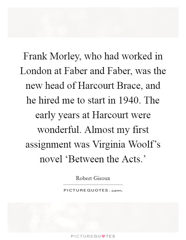 Frank Morley, who had worked in London at Faber and Faber, was the new head of Harcourt Brace, and he hired me to start in 1940. The early years at Harcourt were wonderful. Almost my first assignment was Virginia Woolf's novel ‘Between the Acts.' Picture Quote #1