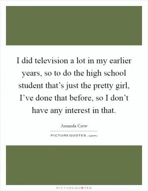 I did television a lot in my earlier years, so to do the high school student that’s just the pretty girl, I’ve done that before, so I don’t have any interest in that Picture Quote #1