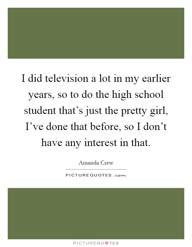 I did television a lot in my earlier years, so to do the high school student that's just the pretty girl, I've done that before, so I don't have any interest in that. Picture Quote #1