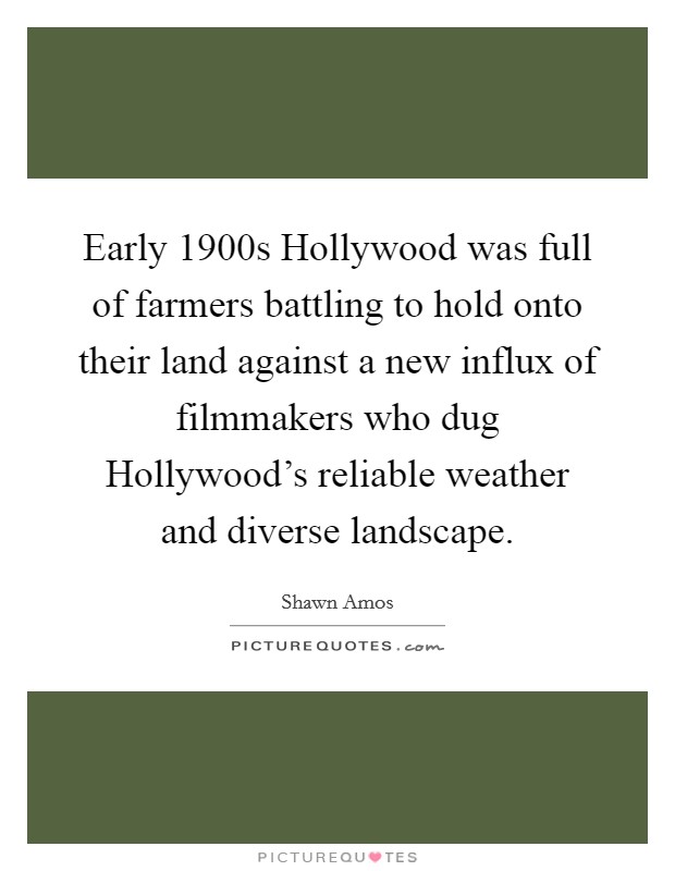 Early 1900s Hollywood was full of farmers battling to hold onto their land against a new influx of filmmakers who dug Hollywood's reliable weather and diverse landscape. Picture Quote #1