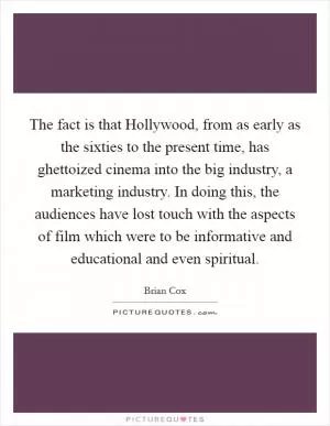 The fact is that Hollywood, from as early as the sixties to the present time, has ghettoized cinema into the big industry, a marketing industry. In doing this, the audiences have lost touch with the aspects of film which were to be informative and educational and even spiritual Picture Quote #1