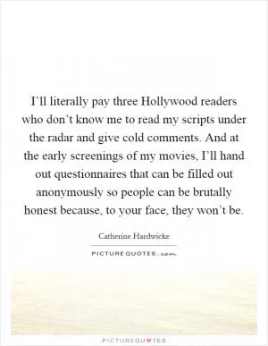 I’ll literally pay three Hollywood readers who don’t know me to read my scripts under the radar and give cold comments. And at the early screenings of my movies, I’ll hand out questionnaires that can be filled out anonymously so people can be brutally honest because, to your face, they won’t be Picture Quote #1