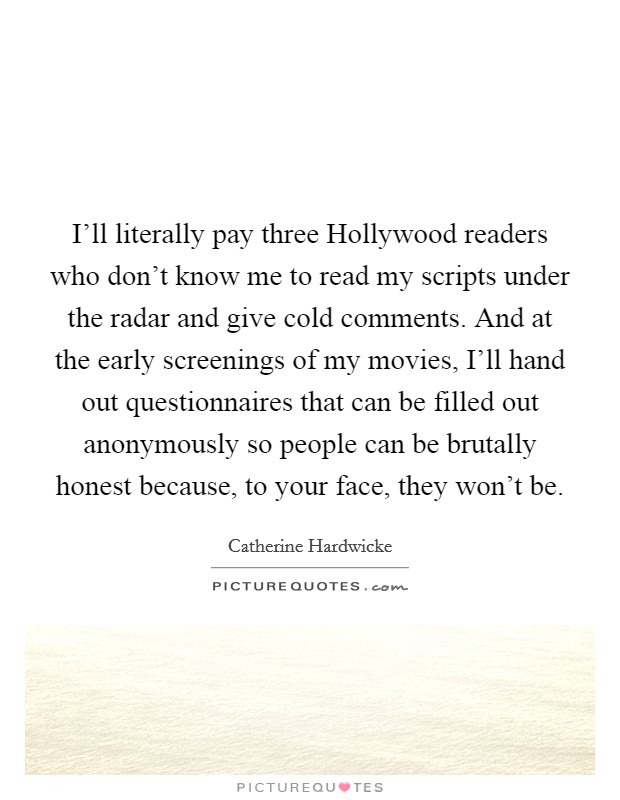 I'll literally pay three Hollywood readers who don't know me to read my scripts under the radar and give cold comments. And at the early screenings of my movies, I'll hand out questionnaires that can be filled out anonymously so people can be brutally honest because, to your face, they won't be. Picture Quote #1
