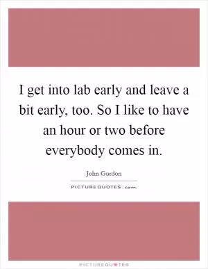 I get into lab early and leave a bit early, too. So I like to have an hour or two before everybody comes in Picture Quote #1