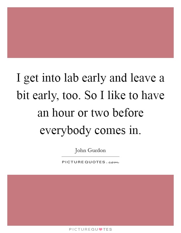 I get into lab early and leave a bit early, too. So I like to have an hour or two before everybody comes in. Picture Quote #1