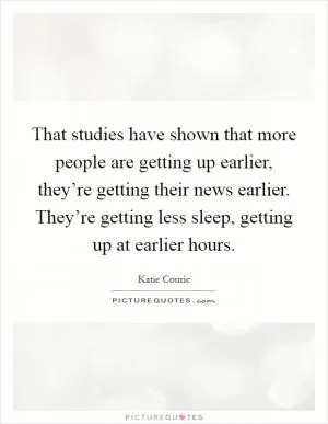 That studies have shown that more people are getting up earlier, they’re getting their news earlier. They’re getting less sleep, getting up at earlier hours Picture Quote #1
