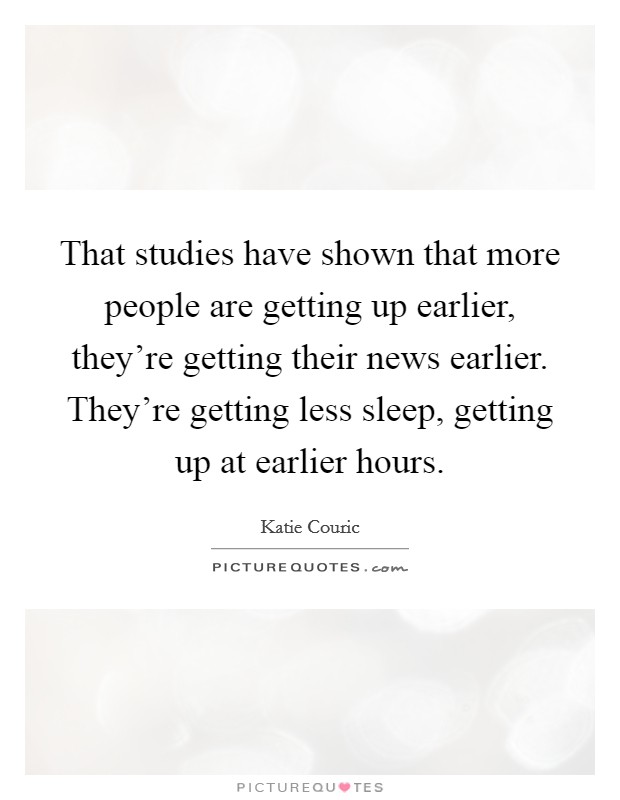 That studies have shown that more people are getting up earlier, they're getting their news earlier. They're getting less sleep, getting up at earlier hours. Picture Quote #1
