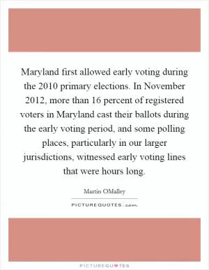 Maryland first allowed early voting during the 2010 primary elections. In November 2012, more than 16 percent of registered voters in Maryland cast their ballots during the early voting period, and some polling places, particularly in our larger jurisdictions, witnessed early voting lines that were hours long Picture Quote #1