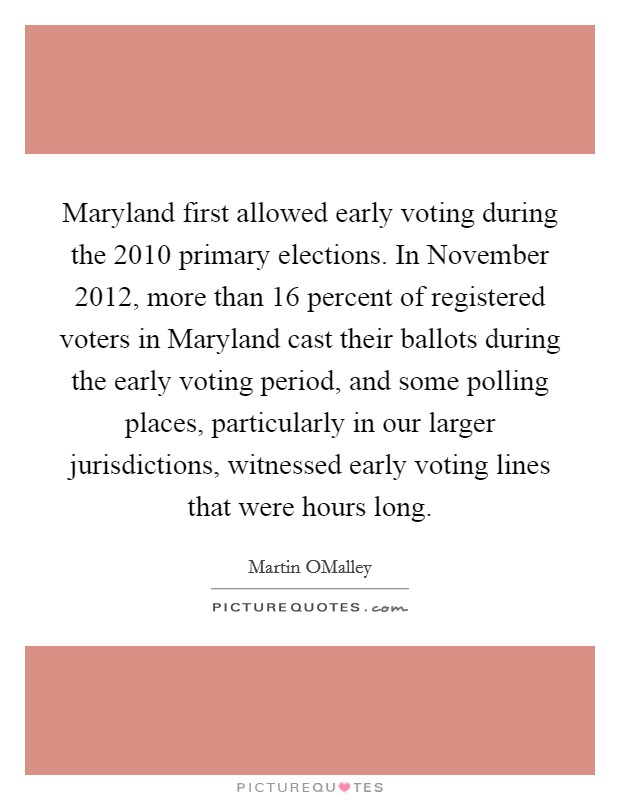 Maryland first allowed early voting during the 2010 primary elections. In November 2012, more than 16 percent of registered voters in Maryland cast their ballots during the early voting period, and some polling places, particularly in our larger jurisdictions, witnessed early voting lines that were hours long. Picture Quote #1