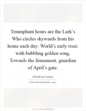 Triumphant hours are the Lark’s Who circles skywards from his home each day: World’s early riser, with bubbling golden song, Towards the firmament, guardian of April’s gate Picture Quote #1
