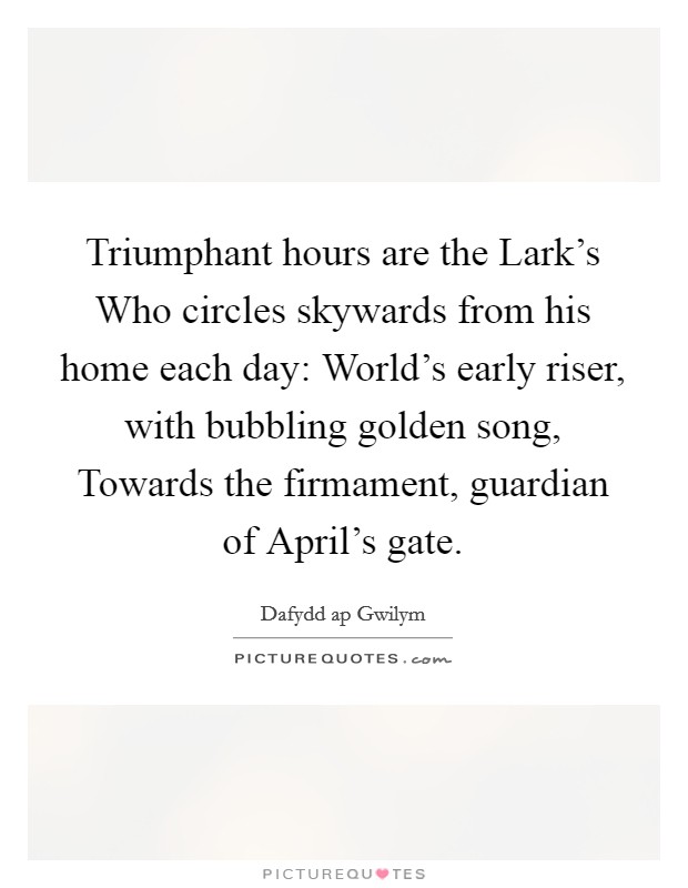 Triumphant hours are the Lark's Who circles skywards from his home each day: World's early riser, with bubbling golden song, Towards the firmament, guardian of April's gate. Picture Quote #1