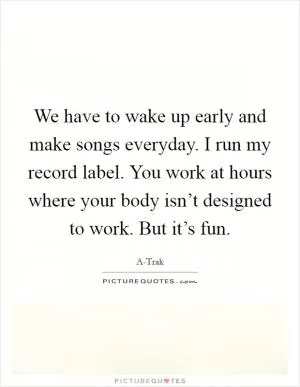 We have to wake up early and make songs everyday. I run my record label. You work at hours where your body isn’t designed to work. But it’s fun Picture Quote #1