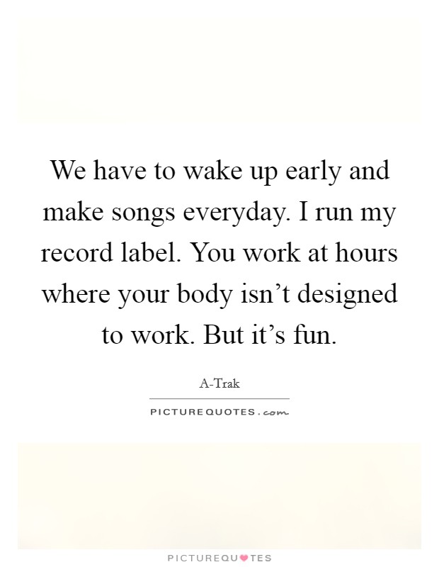 We have to wake up early and make songs everyday. I run my record label. You work at hours where your body isn't designed to work. But it's fun. Picture Quote #1