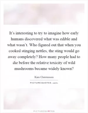 It’s interesting to try to imagine how early humans discovered what was edible and what wasn’t. Who figured out that when you cooked stinging nettles, the sting would go away completely? How many people had to die before the relative toxicity of wild mushrooms became widely known? Picture Quote #1