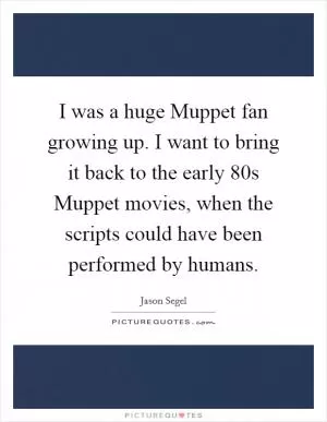 I was a huge Muppet fan growing up. I want to bring it back to the early  80s Muppet movies, when the scripts could have been performed by humans Picture Quote #1