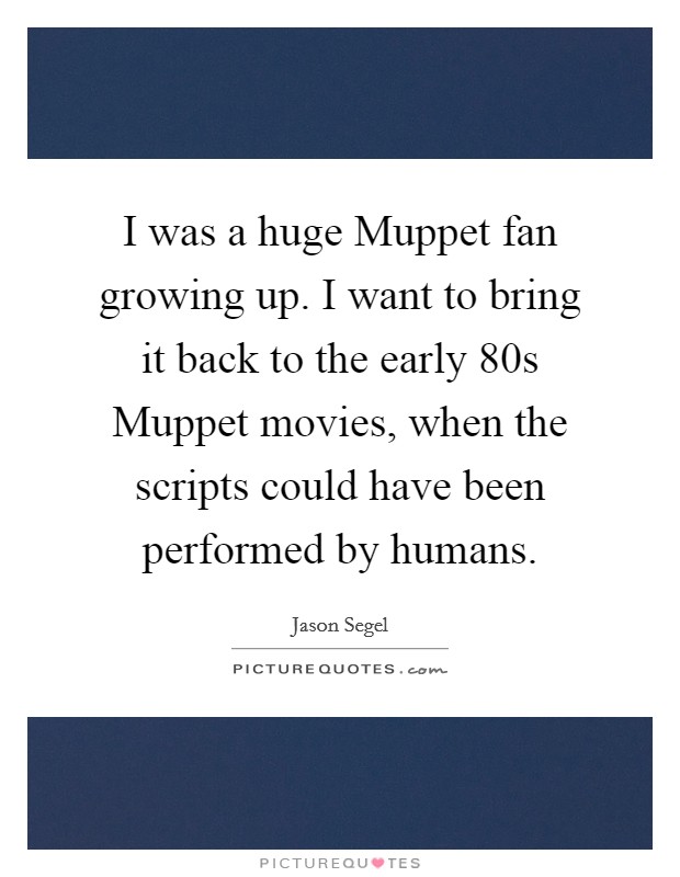 I was a huge Muppet fan growing up. I want to bring it back to the early  80s Muppet movies, when the scripts could have been performed by humans. Picture Quote #1