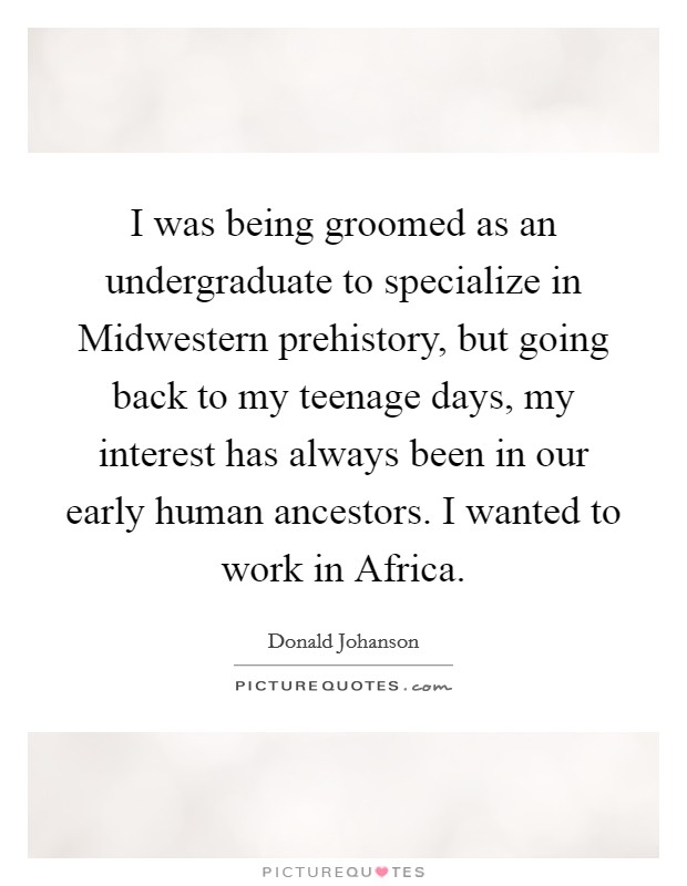 I was being groomed as an undergraduate to specialize in Midwestern prehistory, but going back to my teenage days, my interest has always been in our early human ancestors. I wanted to work in Africa. Picture Quote #1