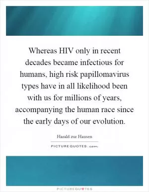 Whereas HIV only in recent decades became infectious for humans, high risk papillomavirus types have in all likelihood been with us for millions of years, accompanying the human race since the early days of our evolution Picture Quote #1