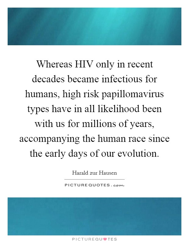 Whereas HIV only in recent decades became infectious for humans, high risk papillomavirus types have in all likelihood been with us for millions of years, accompanying the human race since the early days of our evolution. Picture Quote #1