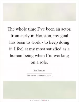 The whole time I’ve been an actor, from early in Houston, my goal has been to work - to keep doing it. I feel at my most satisfied as a human being when I’m working on a role Picture Quote #1
