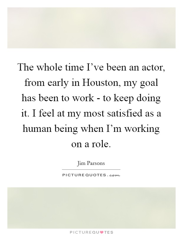 The whole time I've been an actor, from early in Houston, my goal has been to work - to keep doing it. I feel at my most satisfied as a human being when I'm working on a role. Picture Quote #1