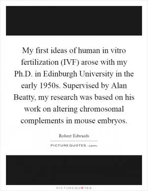 My first ideas of human in vitro fertilization (IVF) arose with my Ph.D. in Edinburgh University in the early 1950s. Supervised by Alan Beatty, my research was based on his work on altering chromosomal complements in mouse embryos Picture Quote #1